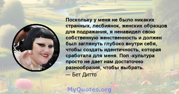 Поскольку у меня не было никаких странных, лесбиянок, женских образцов для подражания, я ненавидел свою собственную женственность и должен был заглянуть глубоко внутри себя, чтобы создать идентичность, которая сработала 