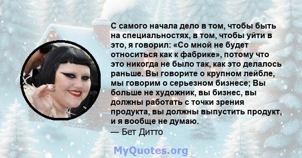 С самого начала дело в том, чтобы быть на специальностях, в том, чтобы уйти в это, я говорил: «Со мной не будет относиться как к фабрике», потому что это никогда не было так, как это делалось раньше. Вы говорите о