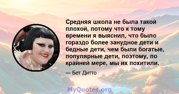 Средняя школа не была такой плохой, потому что к тому времени я выяснил, что было гораздо более занудное дети и бедные дети, чем были богатые, популярные дети, поэтому, по крайней мере, мы их похитили.