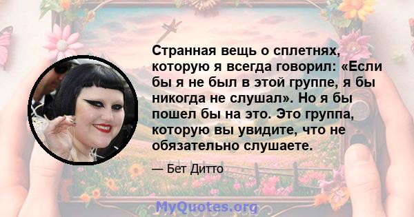 Странная вещь о сплетнях, которую я всегда говорил: «Если бы я не был в этой группе, я бы никогда не слушал». Но я бы пошел бы на это. Это группа, которую вы увидите, что не обязательно слушаете.