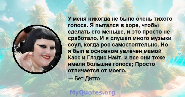 У меня никогда не было очень тихого голоса. Я пытался в хоре, чтобы сделать его меньше, и это просто не сработало. И я слушал много музыки соул, когда рос самостоятельно. Но я был в основном увлечен мамой Касс и Глэдис