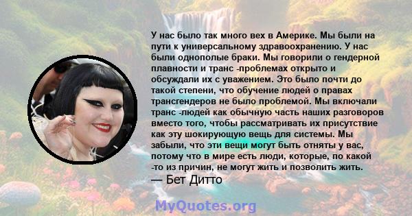 У нас было так много вех в Америке. Мы были на пути к универсальному здравоохранению. У нас были однополые браки. Мы говорили о гендерной плавности и транс -проблемах открыто и обсуждали их с уважением. Это было почти