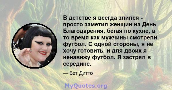 В детстве я всегда злился - просто заметил женщин на День Благодарения, бегая по кухне, в то время как мужчины смотрели футбол. С одной стороны, я не хочу готовить, и для двоих я ненавижу футбол. Я застрял в середине.