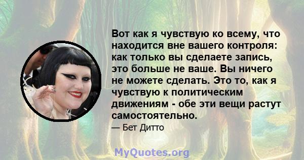 Вот как я чувствую ко всему, что находится вне вашего контроля: как только вы сделаете запись, это больше не ваше. Вы ничего не можете сделать. Это то, как я чувствую к политическим движениям - обе эти вещи растут