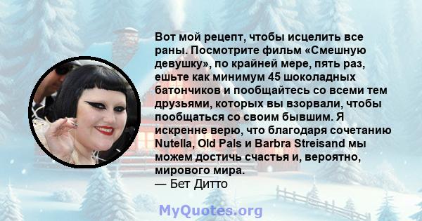 Вот мой рецепт, чтобы исцелить все раны. Посмотрите фильм «Смешную девушку», по крайней мере, пять раз, ешьте как минимум 45 шоколадных батончиков и пообщайтесь со всеми тем друзьями, которых вы взорвали, чтобы