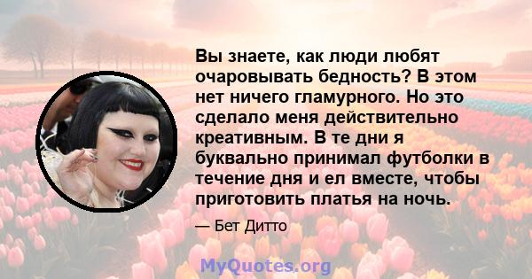 Вы знаете, как люди любят очаровывать бедность? В этом нет ничего гламурного. Но это сделало меня действительно креативным. В те дни я буквально принимал футболки в течение дня и ел вместе, чтобы приготовить платья на