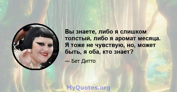 Вы знаете, либо я слишком толстый, либо я аромат месяца. Я тоже не чувствую, но, может быть, я оба, кто знает?