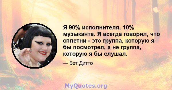 Я 90% исполнителя, 10% музыканта. Я всегда говорил, что сплетни - это группа, которую я бы посмотрел, а не группа, которую я бы слушал.