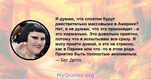 Я думаю, что сплетни будут действительно массовыми в Америке? Нет, я не думаю, что это произойдет - и это нормально. Это довольно приятно, потому что я испытываю все сразу. Я могу прийти домой, и это не странно, как в