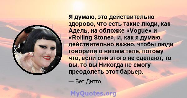 Я думаю, это действительно здорово, что есть такие люди, как Адель, на обложке «Vogue» и «Rolling Stone», и, как я думаю, действительно важно, чтобы люди говорили о вашем теле, потому что, если они этого не сделают, то