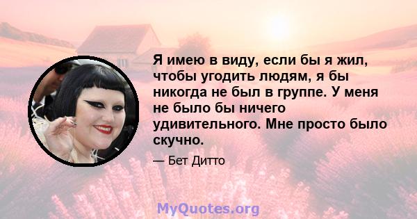 Я имею в виду, если бы я жил, чтобы угодить людям, я бы никогда не был в группе. У меня не было бы ничего удивительного. Мне просто было скучно.