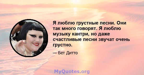 Я люблю грустные песни. Они так много говорят. Я люблю музыку кантри, но даже счастливые песни звучат очень грустно.