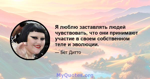 Я люблю заставлять людей чувствовать, что они принимают участие в своем собственном теле и эволюции.