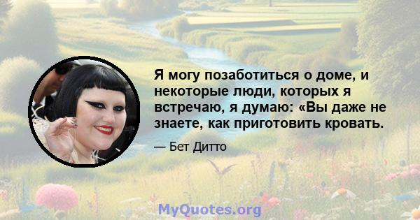 Я могу позаботиться о доме, и некоторые люди, которых я встречаю, я думаю: «Вы даже не знаете, как приготовить кровать.