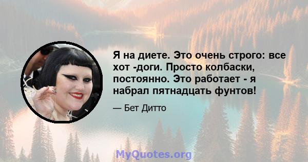 Я на диете. Это очень строго: все хот -доги. Просто колбаски, постоянно. Это работает - я набрал пятнадцать фунтов!