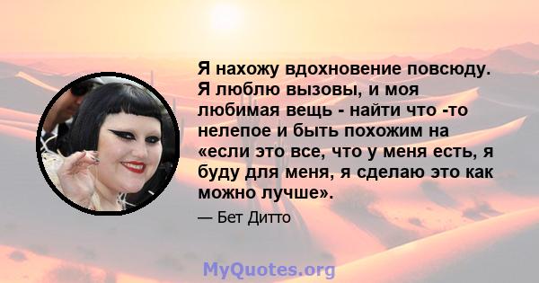 Я нахожу вдохновение повсюду. Я люблю вызовы, и моя любимая вещь - найти что -то нелепое и быть похожим на «если это все, что у меня есть, я буду для меня, я сделаю это как можно лучше».