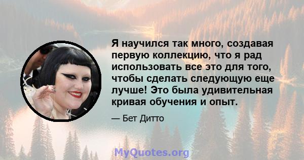 Я научился так много, создавая первую коллекцию, что я рад использовать все это для того, чтобы сделать следующую еще лучше! Это была удивительная кривая обучения и опыт.