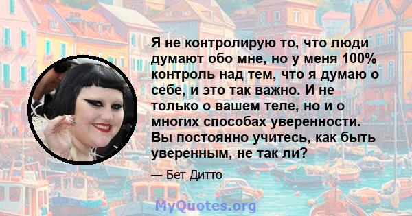 Я не контролирую то, что люди думают обо мне, но у меня 100% контроль над тем, что я думаю о себе, и это так важно. И не только о вашем теле, но и о многих способах уверенности. Вы постоянно учитесь, как быть уверенным, 