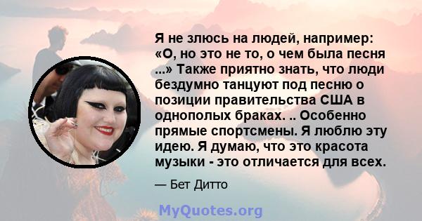 Я не злюсь на людей, например: «О, но это не то, о чем была песня ...» Также приятно знать, что люди бездумно танцуют под песню о позиции правительства США в однополых браках. .. Особенно прямые спортсмены. Я люблю эту