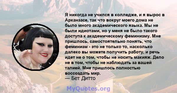 Я никогда не учился в колледже, и я вырос в Арканзасе, так что вокруг моего дома не было много академического языка. Мы не были идиотами, но у меня не было такого доступа к академическому феминизму. Мне пришлось,