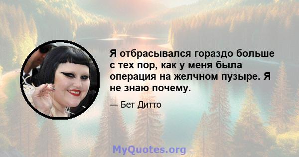 Я отбрасывался гораздо больше с тех пор, как у меня была операция на желчном пузыре. Я не знаю почему.