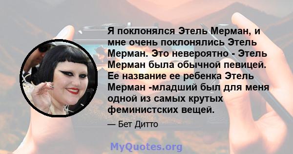 Я поклонялся Этель Мерман, и мне очень поклонялись Этель Мерман. Это невероятно - Этель Мерман была обычной певицей. Ее название ее ребенка Этель Мерман -младший был для меня одной из самых крутых феминистских вещей.