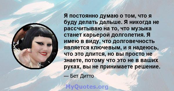 Я постоянно думаю о том, что я буду делать дальше. Я никогда не рассчитываю на то, что музыка станет карьерой долголетия. Я имею в виду, что долговечность является ключевым, и я надеюсь, что это длится, но вы просто не