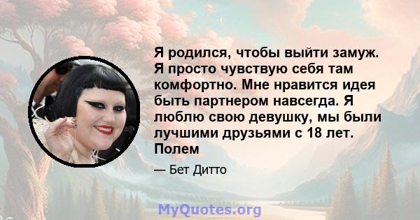 Я родился, чтобы выйти замуж. Я просто чувствую себя там комфортно. Мне нравится идея быть партнером навсегда. Я люблю свою девушку, мы были лучшими друзьями с 18 лет. Полем