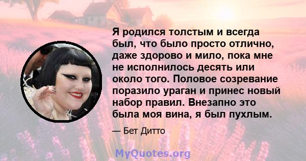 Я родился толстым и всегда был, что было просто отлично, даже здорово и мило, пока мне не исполнилось десять или около того. Половое созревание поразило ураган и принес новый набор правил. Внезапно это была моя вина, я