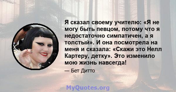 Я сказал своему учителю: «Я не могу быть певцом, потому что я недостаточно симпатичен, а я толстый». И она посмотрела на меня и сказала: «Скажи это Нелл Картеру, детку». Это изменило мою жизнь навсегда!