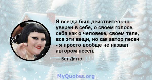 Я всегда был действительно уверен в себе, о своем голосе, себя как о человеке, своем теле, все эти вещи, но как автор песен - я просто вообще не назвал автором песен.