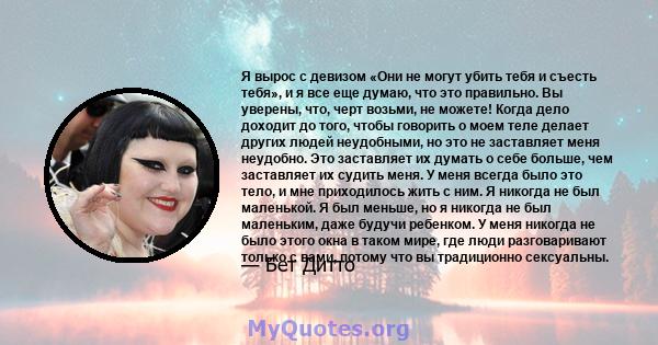 Я вырос с девизом «Они не могут убить тебя и съесть тебя», и я все еще думаю, что это правильно. Вы уверены, что, черт возьми, не можете! Когда дело доходит до того, чтобы говорить о моем теле делает других людей