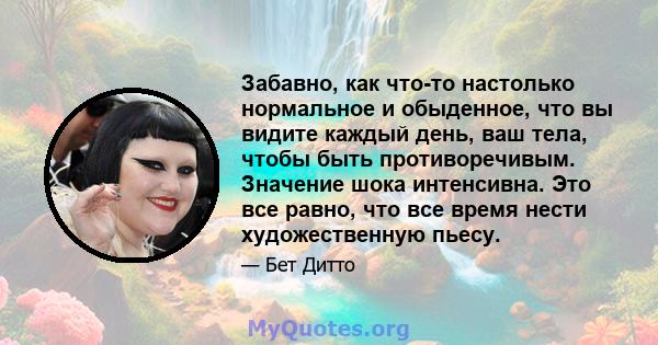 Забавно, как что-то настолько нормальное и обыденное, что вы видите каждый день, ваш тела, чтобы быть противоречивым. Значение шока интенсивна. Это все равно, что все время нести художественную пьесу.