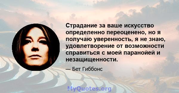 Страдание за ваше искусство определенно переоценено, но я получаю уверенность, я не знаю, удовлетворение от возможности справиться с моей паранойей и незащищенности.