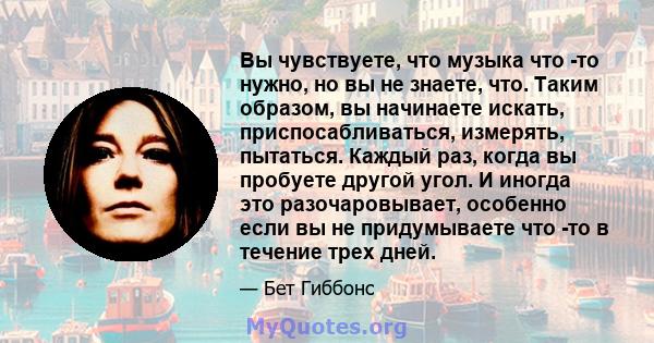 Вы чувствуете, что музыка что -то нужно, но вы не знаете, что. Таким образом, вы начинаете искать, приспосабливаться, измерять, пытаться. Каждый раз, когда вы пробуете другой угол. И иногда это разочаровывает, особенно