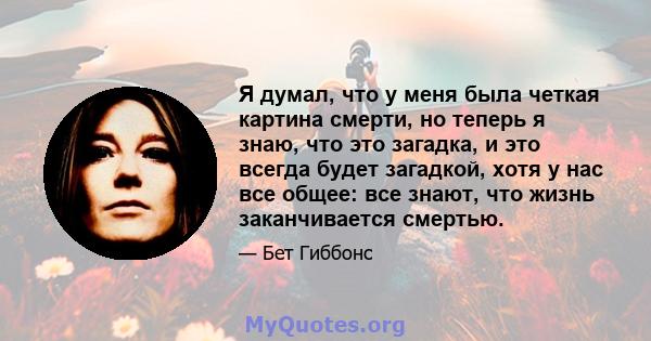 Я думал, что у меня была четкая картина смерти, но теперь я знаю, что это загадка, и это всегда будет загадкой, хотя у нас все общее: все знают, что жизнь заканчивается смертью.