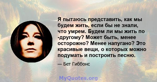 Я пытаюсь представить, как мы будем жить, если бы не знали, что умрем. Будем ли мы жить по -другому? Может быть, менее осторожно? Менее напугано? Это красивые вещи, о которых можно подумать и построить песню.