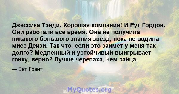 Джессика Тэнди. Хорошая компания! И Рут Гордон. Они работали все время. Она не получила никакого большого знания звезд, пока не водила мисс Дейзи. Так что, если это займет у меня так долго? Медленный и устойчивый