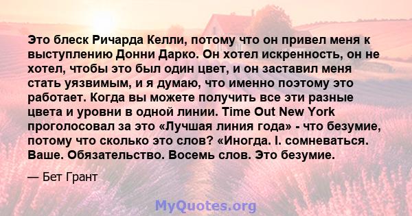 Это блеск Ричарда Келли, потому что он привел меня к выступлению Донни Дарко. Он хотел искренность, он не хотел, чтобы это был один цвет, и он заставил меня стать уязвимым, и я думаю, что именно поэтому это работает.