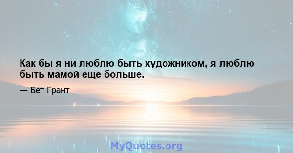 Как бы я ни люблю быть художником, я люблю быть мамой еще больше.