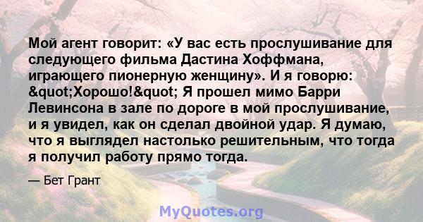 Мой агент говорит: «У вас есть прослушивание для следующего фильма Дастина Хоффмана, играющего пионерную женщину». И я говорю: "Хорошо!" Я прошел мимо Барри Левинсона в зале по дороге в мой прослушивание, и я