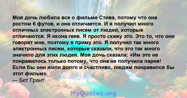 Моя дочь любила все о фильме Стива, потому что она ростом 6 футов, и она отличается. И я получил много отличных электронных писем от людей, которые отличаются. Я икона геев. Я просто скажу это. Это то, что они говорят