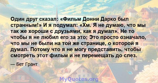 Один друг сказал: «Фильм Донни Дарко был странным!» И я подумал: «Хм. Я не думаю, что мы так же хороши с друзьями, как я думал». Не то чтобы я не любил его за это; Это просто означало, что мы не были на той же странице, 