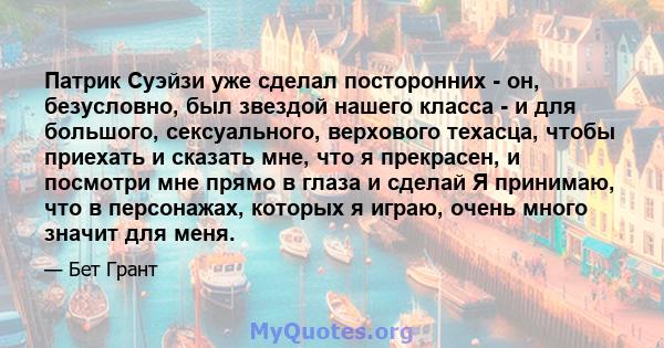 Патрик Суэйзи уже сделал посторонних - он, безусловно, был звездой нашего класса - и для большого, сексуального, верхового техасца, чтобы приехать и сказать мне, что я прекрасен, и посмотри мне прямо в глаза и сделай Я