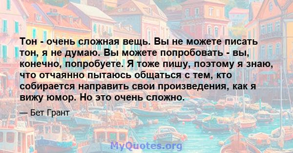 Тон - очень сложная вещь. Вы не можете писать тон, я не думаю. Вы можете попробовать - вы, конечно, попробуете. Я тоже пишу, поэтому я знаю, что отчаянно пытаюсь общаться с тем, кто собирается направить свои