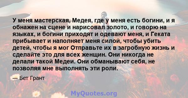 У меня мастерская, Медея, где у меня есть богини, и я обнажен на сцене и нарисовал золото, и говорю на языках, и богини приходят и одевают меня, и Геката прибывает и наполняет меня силой, чтобы убить детей, чтобы я мог