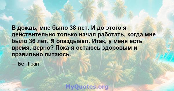 В дождь, мне было 38 лет. И до этого я действительно только начал работать, когда мне было 36 лет. Я опаздывал. Итак, у меня есть время, верно? Пока я остаюсь здоровым и правильно питаюсь.