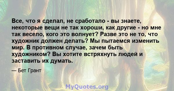 Все, что я сделал, не сработало - вы знаете, некоторые вещи не так хороши, как другие - но мне так весело, кого это волнует? Разве это не то, что художник должен делать? Мы пытаемся изменить мир. В противном случае,