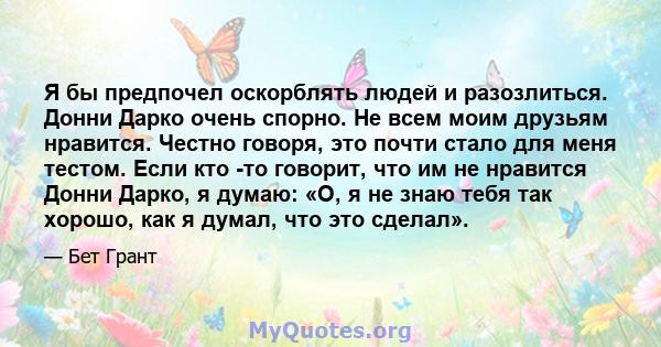 Я бы предпочел оскорблять людей и разозлиться. Донни Дарко очень спорно. Не всем моим друзьям нравится. Честно говоря, это почти стало для меня тестом. Если кто -то говорит, что им не нравится Донни Дарко, я думаю: «О,