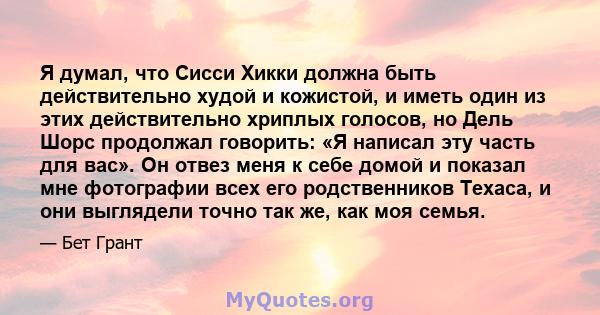 Я думал, что Сисси Хикки должна быть действительно худой и кожистой, и иметь один из этих действительно хриплых голосов, но Дель Шорс продолжал говорить: «Я написал эту часть для вас». Он отвез меня к себе домой и